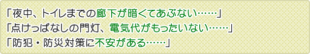 「夜中、トイレまでの廊下が暗くてあぶない……」「点けっぱなしの門灯、電気代がもったいない……」「防犯・防災対策に不安がある……」