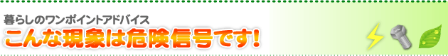 暮らしのワンポイントアドバイス こんな現象は危険信号です！